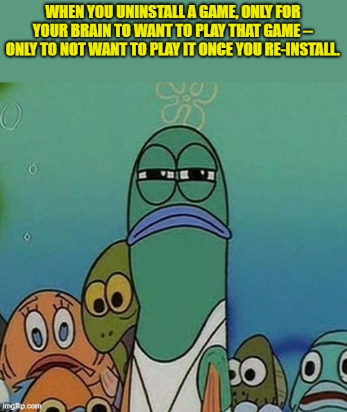 Squinting fish from Spongebob  | WHEN YOU UNINSTALL A GAME, ONLY FOR YOUR BRAIN TO WANT TO PLAY THAT GAME -- ONLY TO NOT WANT TO PLAY IT ONCE YOU RE-INSTALL. | image tagged in squinting fish from spongebob | made w/ Imgflip meme maker