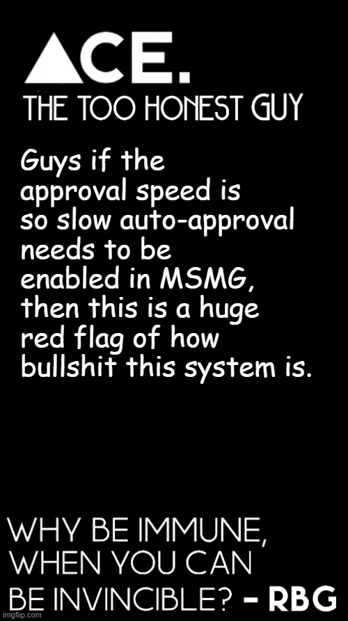 c'mon guys. if its so slow that we cant rely on manual approval u know smth is wrong. | Guys if the approval speed is so slow auto-approval needs to be enabled in MSMG, then this is a huge red flag of how bullshit this system is. | image tagged in spiralz / ace plain template | made w/ Imgflip meme maker