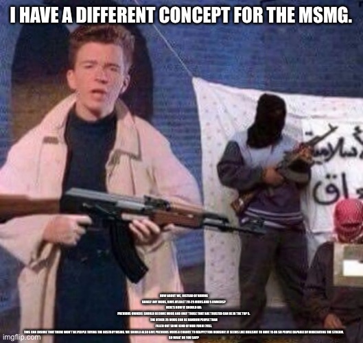 Check desc. ( I’m gonna get batted to death by spire ) | I HAVE A DIFFERENT CONCEPT FOR THE MSMG. HOW ABOUT WE, INSTEAD OF HAVING BARELY ANY MODS, HAVE ATLEAST 20-25 MODS AND 5 OWNERS?
HERE’S HOW IT SHOULD GO:
PREVIOUS OWNERS SHOULD BECOME MODS AND ONLY THOSE THAT ARE TRUSTED CAN BE IN THE TOP 5.
THE OTHER 25 MODS CAN BE RANDOM PEOPLE THAN FILLED OUT SOME KIND OF MOD FORM (YES).
THIS CAN ENSURE THAT THERE WON’T BE PEOPLE TRYING THE DESTROY MSMG. WE SHOULD ALSO GIVE PREVIOUS MODS A CHANCE TO REAPPLY FOR MODSHIP. IT SEEMS LIKE BULLSHIT TO HAVE 15 OR SO PEOPLE CAPABLE OF MODERATING THE STREAM.
SO WHAT DO YOU SAY? | image tagged in rick astley revolt | made w/ Imgflip meme maker