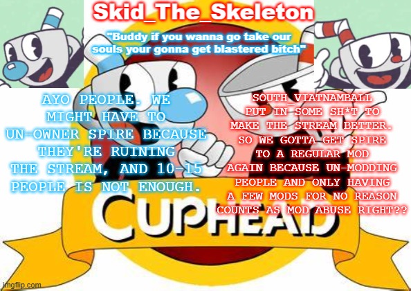 Spire, DON'T YOU F**KING DARE TO DISAPROVE THIS. | AYO PEOPLE. WE MIGHT HAVE TO UN-OWNER SPIRE BECAUSE THEY'RE RUINING THE STREAM, AND 10-15 PEOPLE IS NOT ENOUGH. SOUTH_VIATNAMBALL PUT IN SOME SH*T TO MAKE THE STREAM BETTER. SO WE GOTTA GET SPIRE TO A REGULAR MOD AGAIN BECAUSE UN-MODDING PEOPLE AND ONLY HAVING A FEW MODS FOR NO REASON COUNTS AS MOD ABUSE RIGHT?? | image tagged in skid's cuphead temp | made w/ Imgflip meme maker
