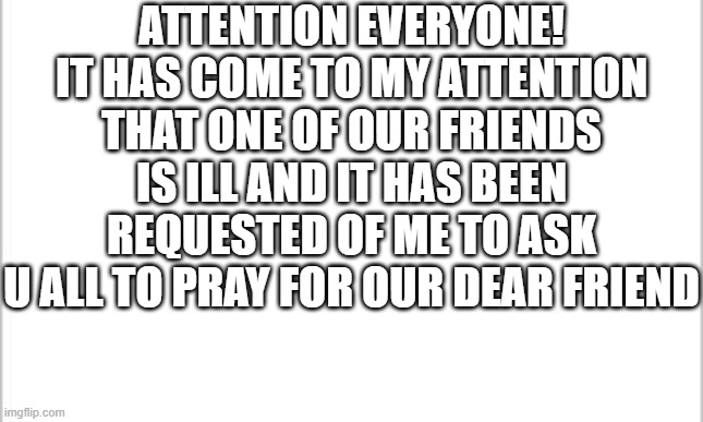 If anyone has anything they would like me/us to pray about pls just let me know :] | ATTENTION EVERYONE!
IT HAS COME TO MY ATTENTION THAT ONE OF OUR FRIENDS IS ILL AND IT HAS BEEN REQUESTED OF ME TO ASK U ALL TO PRAY FOR OUR DEAR FRIEND | image tagged in white background | made w/ Imgflip meme maker