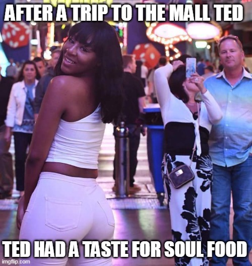 After a trip to the mall ted had a taste for soul food | AFTER A TRIP TO THE MALL TED; TED HAD A TASTE FOR SOUL FOOD | image tagged in black girl in mall,funny,interracial,black girl,husband,booty | made w/ Imgflip meme maker