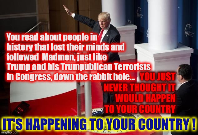 All Because ... Trump's TREMENDOUS Ego | You read about people in history that lost their minds and followed  Madmen, just like Trump and his Trumpublican Terrorists in Congress, down the rabbit hole... YOU JUST NEVER THOUGHT IT WOULD HAPPEN TO YOUR COUNTRY; IT'S HAPPENING TO YOUR COUNTRY ! | image tagged in nazi trump,memes,trumpublican terrorists,terrorists,terrorism,lock them up | made w/ Imgflip meme maker