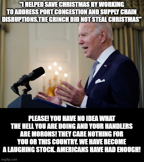 Complete Fool |  "I HELPED SAVE CHRISTMAS BY WORKING TO ADDRESS PORT CONGESTION AND SUPPLY CHAIN DISRUPTIONS.THE GRINCH DID NOT STEAL CHRISTMAS"; PLEASE! YOU HAVE NO IDEA WHAT THE HELL YOU ARE DOING AND YOUR HANDLERS ARE MORONS! THEY CARE NOTHING FOR YOU OR THIS COUNTRY. WE HAVE BECOME A LAUGHING STOCK. AMERICANS HAVE HAD ENOUGH! | image tagged in fool,stupid liberals | made w/ Imgflip meme maker