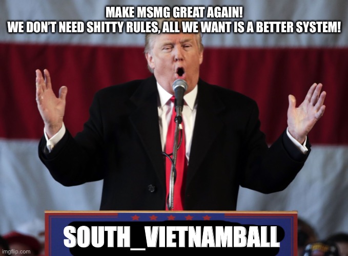 I hope some people agreed with the type of mod regulation I suggested. | MAKE MSMG GREAT AGAIN!
WE DON’T NEED SHITTY RULES, ALL WE WANT IS A BETTER SYSTEM! SOUTH_VIETNAMBALL | image tagged in make msmg great again | made w/ Imgflip meme maker