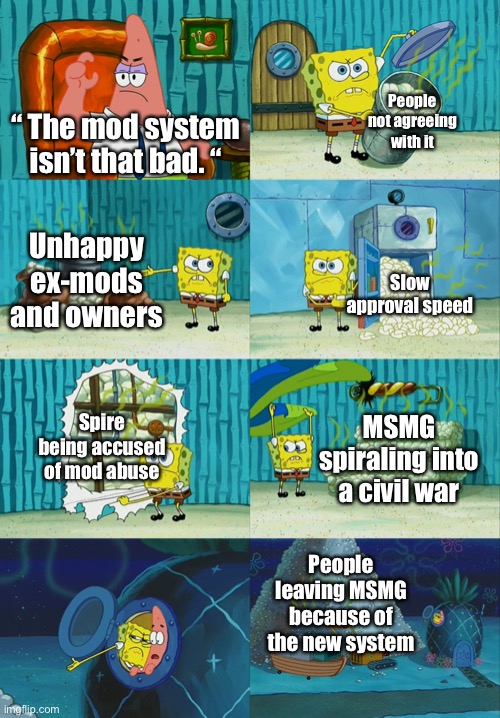 Lot of it. | People not agreeing with it; “ The mod system isn’t that bad. “; Unhappy ex-mods and owners; Slow approval speed; Spire being accused of mod abuse; MSMG spiraling into a civil war; People leaving MSMG because of the new system | image tagged in spongebob diapers meme | made w/ Imgflip meme maker