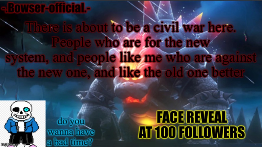 Bowser-official announcement temp w/ face reveal | There is about to be a civil war here.
People who are for the new system, and people like me who are against the new one, and like the old one better | image tagged in bowser-official announcement temp w/ face reveal | made w/ Imgflip meme maker