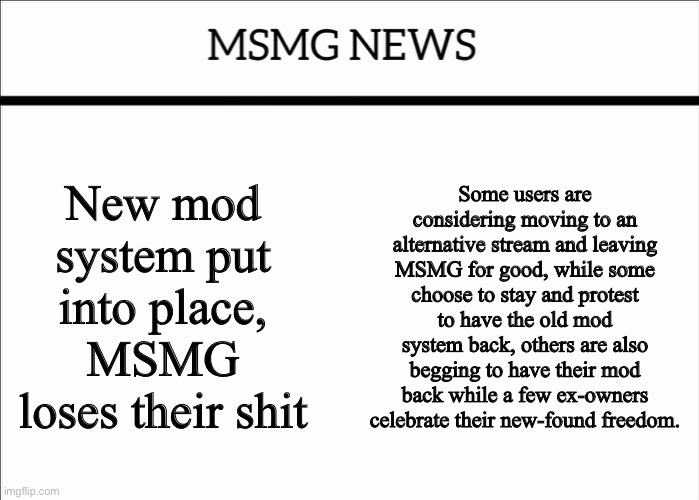 MSMG NEWS | New mod system put into place, MSMG loses their shit; Some users are considering moving to an alternative stream and leaving MSMG for good, while some choose to stay and protest to have the old mod system back, others are also begging to have their mod back while a few ex-owners celebrate their new-found freedom. | image tagged in msmg news | made w/ Imgflip meme maker