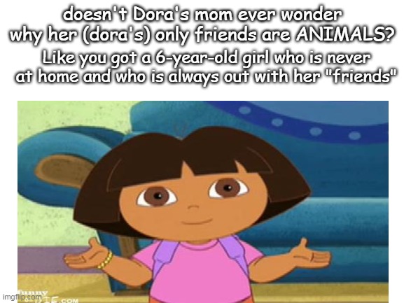 doesn't Dora's mom ever wonder why her (dora's) only friends are ANIMALS? Like you got a 6-year-old girl who is never at home and who is always out with her "friends" | image tagged in dora the explorer | made w/ Imgflip meme maker