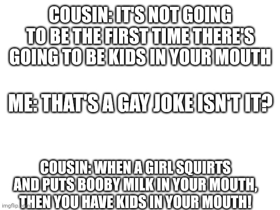 Blank White Template | COUSIN: IT'S NOT GOING TO BE THE FIRST TIME THERE'S GOING TO BE KIDS IN YOUR MOUTH; ME: THAT'S A GAY JOKE ISN'T IT? COUSIN: WHEN A GIRL SQUIRTS AND PUTS BOOBY MILK IN YOUR MOUTH, THEN YOU HAVE KIDS IN YOUR MOUTH! | image tagged in blank white template | made w/ Imgflip meme maker