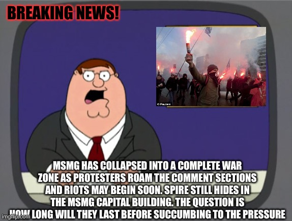 I had to do the MSmg news thing I’m sorry lmao | BREAKING NEWS! MSMG HAS COLLAPSED INTO A COMPLETE WAR ZONE AS PROTESTERS ROAM THE COMMENT SECTIONS AND RIOTS MAY BEGIN SOON. SPIRE STILL HIDES IN THE MSMG CAPITAL BUILDING. THE QUESTION IS HOW LONG WILL THEY LAST BEFORE SUCCUMBING TO THE PRESSURE | image tagged in memes,peter griffin news | made w/ Imgflip meme maker