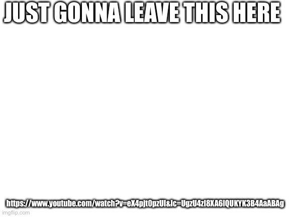 Blank White Template | JUST GONNA LEAVE THIS HERE; https://www.youtube.com/watch?v=eX4pjt0pzUI&lc=UgzU4zI8XA6lQUKYK3B4AaABAg | image tagged in blank white template | made w/ Imgflip meme maker