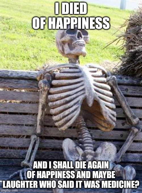 Waiting Skeleton Meme | I DIED OF HAPPINESS AND I SHALL DIE AGAIN OF HAPPINESS AND MAYBE LAUGHTER WHO SAID IT WAS MEDICINE? | image tagged in memes,waiting skeleton | made w/ Imgflip meme maker