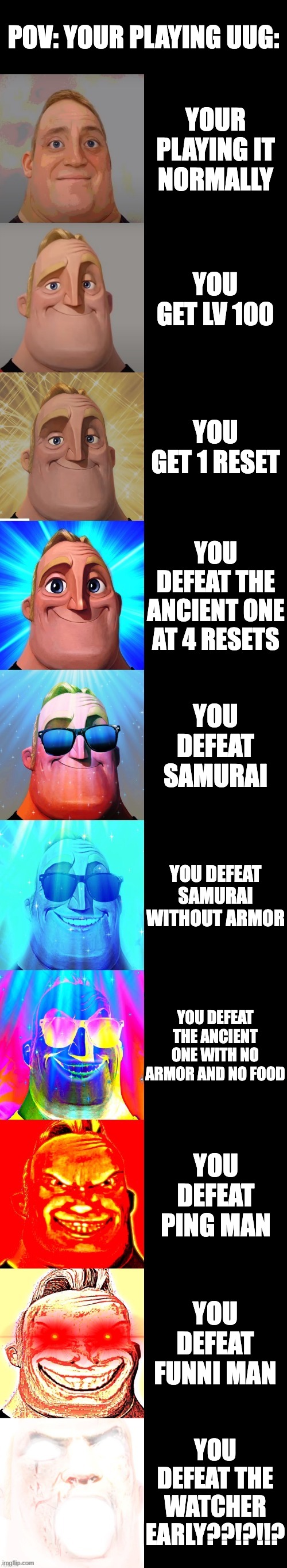 imagine | POV: YOUR PLAYING UUG:; YOUR PLAYING IT NORMALLY; YOU GET LV 100; YOU GET 1 RESET; YOU DEFEAT THE ANCIENT ONE AT 4 RESETS; YOU DEFEAT SAMURAI; YOU DEFEAT SAMURAI WITHOUT ARMOR; YOU DEFEAT THE ANCIENT ONE WITH NO ARMOR AND NO FOOD; YOU DEFEAT PING MAN; YOU DEFEAT FUNNI MAN; YOU DEFEAT THE WATCHER EARLY??!?!!? | image tagged in mr incredible becoming canny | made w/ Imgflip meme maker