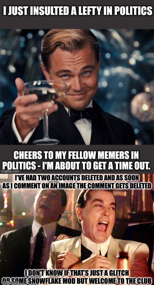 I’VE HAD TWO ACCOUNTS DELETED AND AS SOON AS I COMMENT ON AN IMAGE THE COMMENT GETS DELETED; I DON’T KNOW IF THAT’S JUST A GLITCH OR SOME SNOWFLAKE MOD BUT WELCOME TO THE CLUB | image tagged in memes,good fellas hilarious,libtards,oh wow are you actually reading these tags | made w/ Imgflip meme maker