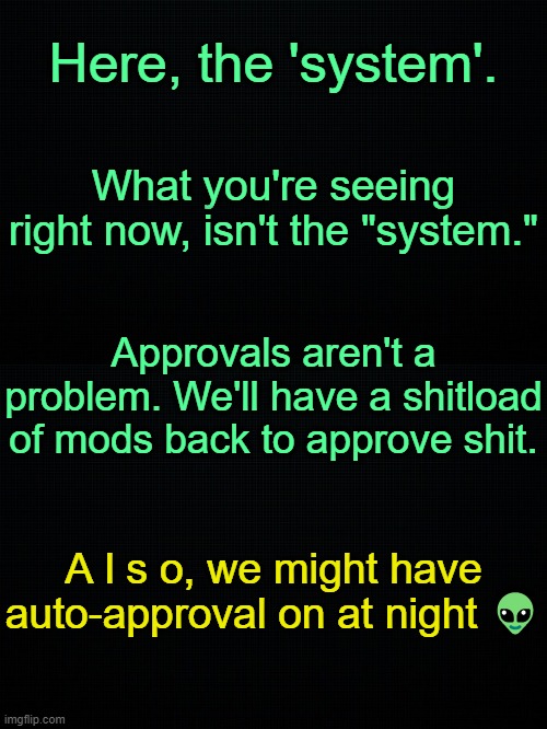 . | Here, the 'system'. What you're seeing right now, isn't the "system."; Approvals aren't a problem. We'll have a shitload of mods back to approve shit. A l s o, we might have auto-approval on at night 👽 | image tagged in black | made w/ Imgflip meme maker