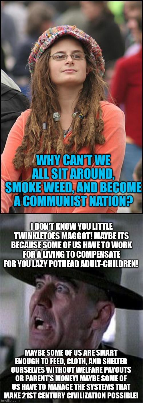 Remember tough love? God I miss seeing stupid ideas crushed by reasonable logic. Now the patients are running the asylum | WHY CAN'T WE ALL SIT AROUND, SMOKE WEED, AND BECOME A COMMUNIST NATION? I DON'T KNOW YOU LITTLE TWINKLETOES MAGGOT! MAYBE ITS BECAUSE SOME OF US HAVE TO WORK FOR A LIVING TO COMPENSATE FOR YOU LAZY POTHEAD ADULT-CHILDREN! MAYBE SOME OF US ARE SMART ENOUGH TO FEED, CLOTH, AND SHELTER OURSELVES WITHOUT WELFARE PAYOUTS OR PARENT'S MONEY! MAYBE SOME OF US HAVE TO MANAGE THE SYSTEMS THAT MAKE 21ST CENTURY CIVILIZATION POSSIBLE! | image tagged in college liberal,r lee ermy mad,logic,lazy,work | made w/ Imgflip meme maker