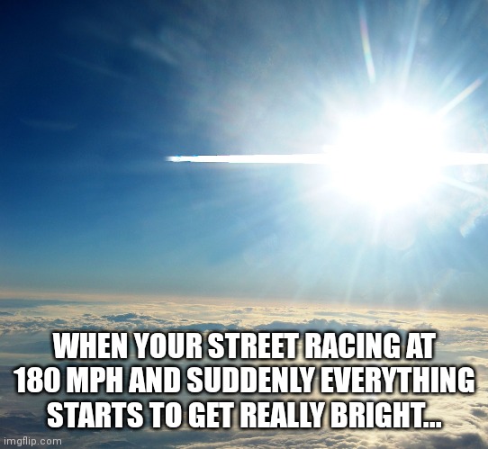 Street racing gone wrong |  WHEN YOUR STREET RACING AT 180 MPH AND SUDDENLY EVERYTHING STARTS TO GET REALLY BRIGHT... | image tagged in cars,drag racing,speed,need for speed,honda,dodge | made w/ Imgflip meme maker