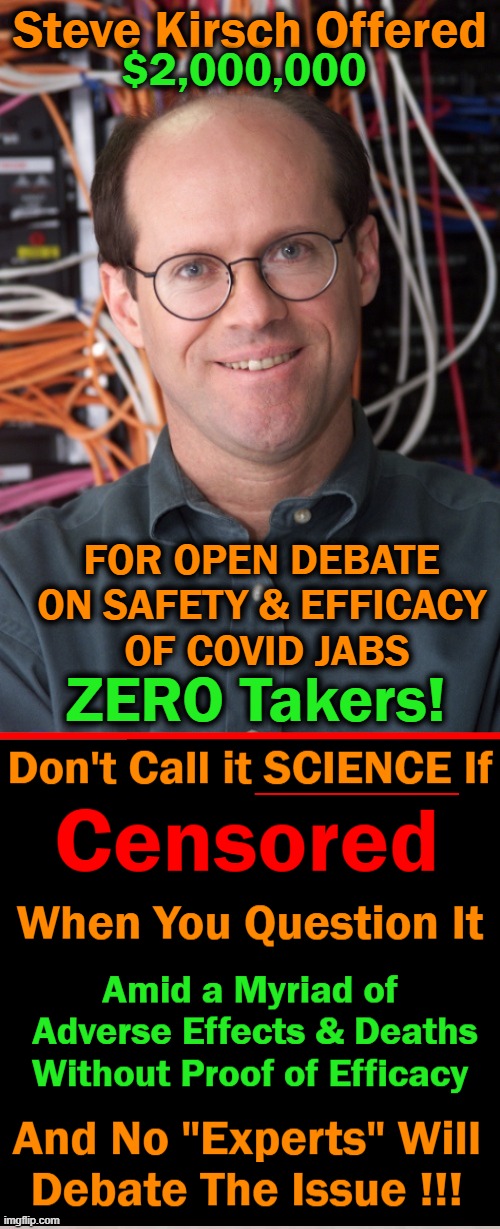 If Covid Vaxxes Are So ‘Safe & Effective’, WHY WON'T ANYONE DEBATE IT FOR $2,000,000? |  Steve Kirsch Offered; $2,000,000; FOR OPEN DEBATE 
ON SAFETY & EFFICACY 
OF COVID JABS; ZERO Takers! | image tagged in politics,covid vaccine,steve kirsch,censored,common sense,science | made w/ Imgflip meme maker