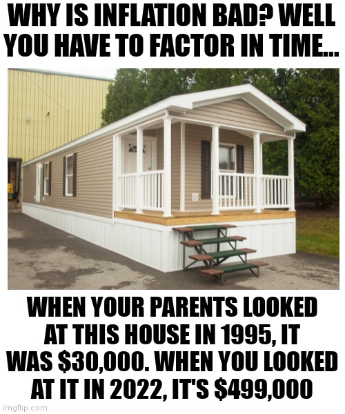 Inflation.....you really cannot afford it. |  WHY IS INFLATION BAD? WELL YOU HAVE TO FACTOR IN TIME... WHEN YOUR PARENTS LOOKED AT THIS HOUSE IN 1995, IT WAS $30,000. WHEN YOU LOOKED AT IT IN 2022, IT'S $499,000 | image tagged in inflation,home,homeless,prices,time | made w/ Imgflip meme maker