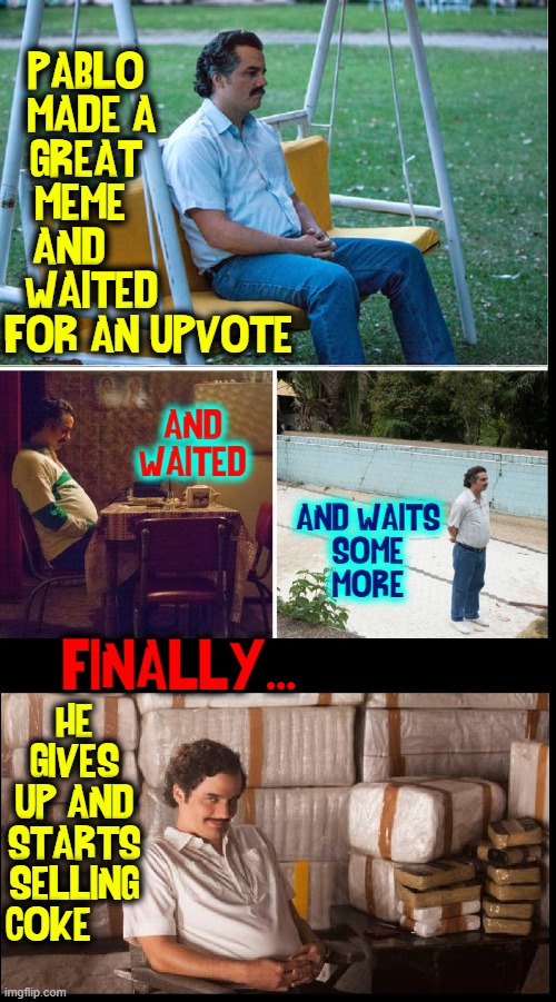 Your upvotes could have saved Pablo from a life of crime! |  PABLO           
MADE A          
GREAT           
MEME            
AND              
WAITED          
FOR AN UPVOTE; AND
WAITED; AND WAITS
SOME
MORE; FINALLY... HE
GIVES
UP AND
STARTS
SELLING
COKE | image tagged in vince vance,pablo escobar,waiting,upvotes,memes,coke | made w/ Imgflip meme maker