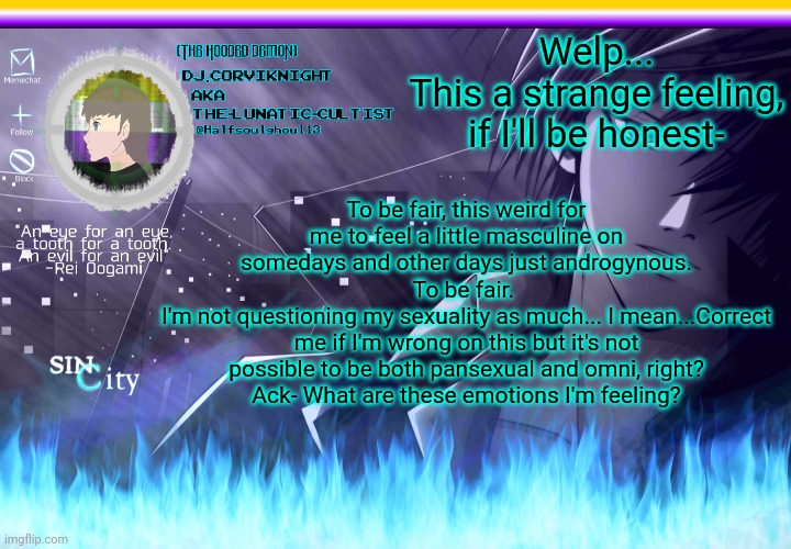 Welp- | Welp...
This a strange feeling, if I'll be honest-; To be fair, this weird for me to feel a little masculine on somedays and other days just androgynous.
To be fair. 
I'm not questioning my sexuality as much... I mean...Correct me if I'm wrong on this but it's not possible to be both pansexual and omni, right?
Ack- What are these emotions I'm feeling? | image tagged in dj corviknight's code breaker anoucement template v2 | made w/ Imgflip meme maker