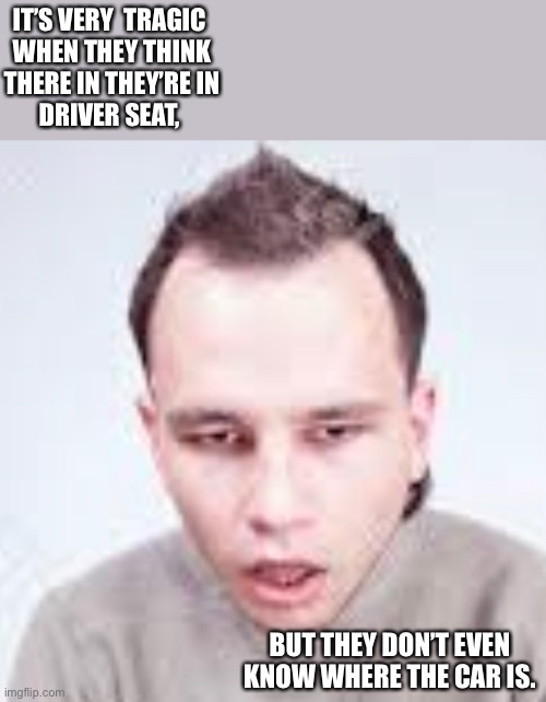 Driver seat | IT’S VERY  TRAGIC 
WHEN THEY THINK
THERE IN THEY’RE IN
DRIVER SEAT, BUT THEY DON’T EVEN KNOW WHERE THE CAR IS. | image tagged in funny memes | made w/ Imgflip meme maker