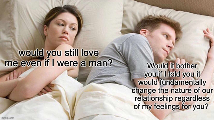 Would You still love me if. . . | would you still love me even if I were a man? Would it bother you if I told you it would fundamentally change the nature of our relationship regardless of my feelings for you? | image tagged in memes,i bet he's thinking about other women | made w/ Imgflip meme maker