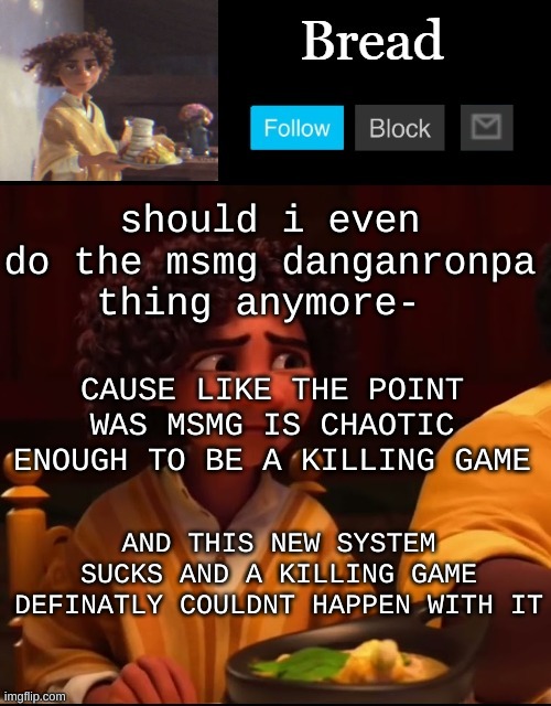 .-. | should i even do the msmg danganronpa thing anymore-; CAUSE LIKE THE POINT WAS MSMG IS CHAOTIC ENOUGH TO BE A KILLING GAME; AND THIS NEW SYSTEM SUCKS AND A KILLING GAME DEFINATLY COULDNT HAPPEN WITH IT | image tagged in bread camilo temp ty yachi | made w/ Imgflip meme maker