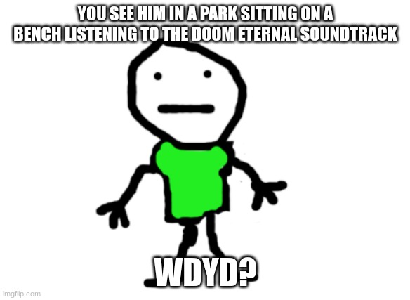 No op OC's. joke OC's ARE allowed. Enjoy | YOU SEE HIM IN A PARK SITTING ON A BENCH LISTENING TO THE DOOM ETERNAL SOUNDTRACK; WDYD? | image tagged in pex | made w/ Imgflip meme maker