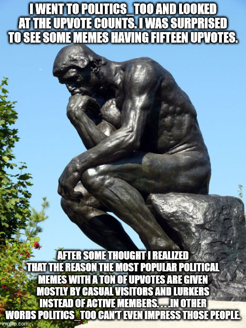 True when you think about it. | I WENT TO POLITICS_TOO AND LOOKED AT THE UPVOTE COUNTS. I WAS SURPRISED TO SEE SOME MEMES HAVING FIFTEEN UPVOTES. AFTER SOME THOUGHT I REALIZED THAT THE REASON THE MOST POPULAR POLITICAL MEMES WITH A TON OF UPVOTES ARE GIVEN MOSTLY BY CASUAL VISITORS AND LURKERS INSTEAD OF ACTIVE MEMBERS. . . .IN OTHER WORDS POLITICS_TOO CAN'T EVEN IMPRESS THOSE PEOPLE. | image tagged in the thinker,liberal vs conservative | made w/ Imgflip meme maker