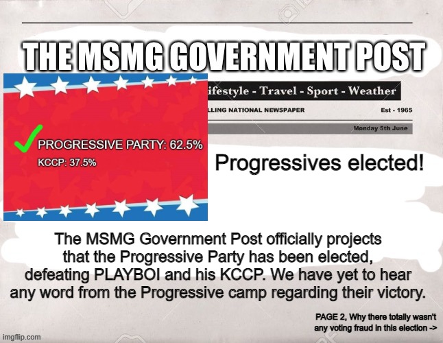 MSMG Government Post | Progressives elected! The MSMG Government Post officially projects that the Progressive Party has been elected, defeating PLAYBOI and his KCCP. We have yet to hear any word from the Progressive camp regarding their victory. PAGE 2, Why there totally wasn't any voting fraud in this election -> | image tagged in msmg government post | made w/ Imgflip meme maker