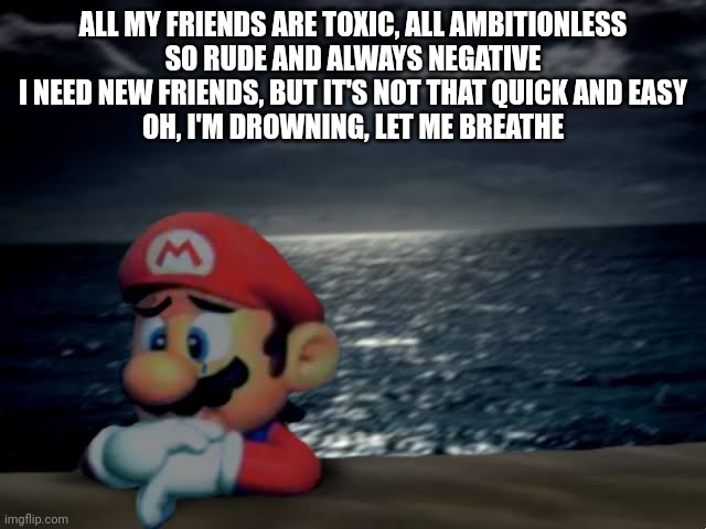 Depressed mario | ALL MY FRIENDS ARE TOXIC, ALL AMBITIONLESS
SO RUDE AND ALWAYS NEGATIVE
I NEED NEW FRIENDS, BUT IT'S NOT THAT QUICK AND EASY
OH, I'M DROWNING, LET ME BREATHE | image tagged in depressed mario | made w/ Imgflip meme maker