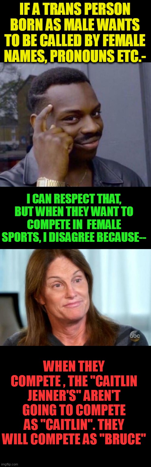 I am sure trans ppl go through huge struggles but should a natural born woman have to struggle vs a Olympic gold  male athlete? | IF A TRANS PERSON BORN AS MALE WANTS TO BE CALLED BY FEMALE NAMES, PRONOUNS ETC.-; I CAN RESPECT THAT, BUT WHEN THEY WANT TO COMPETE IN  FEMALE SPORTS, I DISAGREE BECAUSE--; WHEN THEY COMPETE , THE "CAITLIN JENNER'S" AREN'T GOING TO COMPETE AS "CAITLIN". THEY WILL COMPETE AS "BRUCE" | image tagged in black guy pointing at head,bruce jenner | made w/ Imgflip meme maker