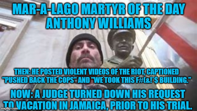 No Caribbean resorts for "Political Prisoners!" | MAR-A-LAGO MARTYR OF THE DAY
ANTHONY WILLIAMS; THEN: HE POSTED VIOLENT VIDEOS OF THE RIOT, CAPTIONED "PUSHED BACK THE COPS" AND "WE TOOK THIS F#(&!*$ BUILDING."; NOW: A JUDGE TURNED DOWN HIS REQUEST TO VACATION IN JAMAICA, PRIOR TO HIS TRIAL. | image tagged in politics | made w/ Imgflip meme maker