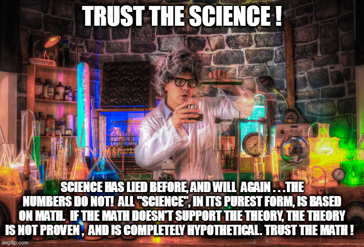 Commified science vs. reality-based math...you decide! | TRUST THE SCIENCE ! SCIENCE HAS LIED BEFORE, AND WILL  AGAIN . . .THE NUMBERS DO NOT!  ALL "SCIENCE", IN ITS PUREST FORM, IS BASED ON MATH.  IF THE MATH DOESN'T SUPPORT THE THEORY, THE THEORY IS NOT PROVEN ,  AND IS COMPLETELY HYPOTHETICAL. TRUST THE MATH ! | image tagged in science,math,leftist feelings | made w/ Imgflip meme maker