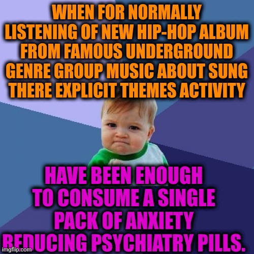 -Fuf, easy blood. | WHEN FOR NORMALLY LISTENING OF NEW HIP-HOP ALBUM FROM FAMOUS UNDERGROUND GENRE GROUP MUSIC ABOUT SUNG THERE EXPLICIT THEMES ACTIVITY; HAVE BEEN ENOUGH TO CONSUME A SINGLE PACK OF ANXIETY REDUCING PSYCHIATRY PILLS. | image tagged in memes,success kid,psychiatrist,hard to swallow pills,depression sadness hurt pain anxiety,hiphop | made w/ Imgflip meme maker