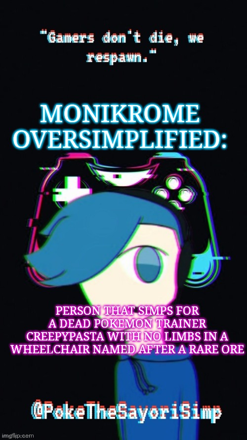Pokes third gaming temp | MONIKROME OVERSIMPLIFIED:; PERSON THAT SIMPS FOR A DEAD POKEMON TRAINER CREEPYPASTA WITH NO LIMBS IN A WHEELCHAIR NAMED AFTER A RARE ORE | image tagged in pokes third gaming temp | made w/ Imgflip meme maker
