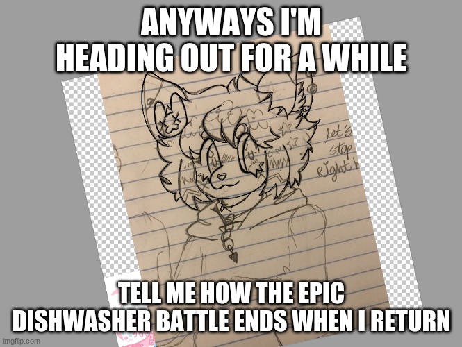 trying to find a life currently | ANYWAYS I'M HEADING OUT FOR A WHILE; TELL ME HOW THE EPIC DISHWASHER BATTLE ENDS WHEN I RETURN | made w/ Imgflip meme maker