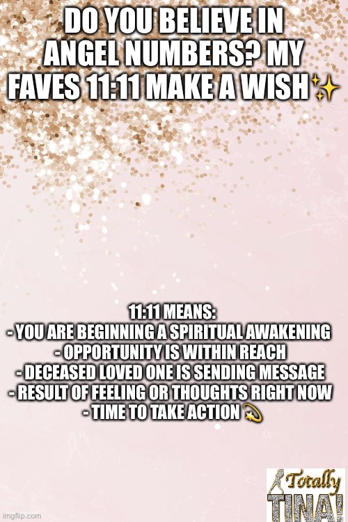 Angel numbers | DO YOU BELIEVE IN ANGEL NUMBERS? MY FAVES 11:11 MAKE A WISH✨; 11:11 MEANS:
- YOU ARE BEGINNING A SPIRITUAL AWAKENING  
- OPPORTUNITY IS WITHIN REACH 
- DECEASED LOVED ONE IS SENDING MESSAGE 
- RESULT OF FEELING OR THOUGHTS RIGHT NOW 
- TIME TO TAKE ACTION 💫 | made w/ Imgflip meme maker