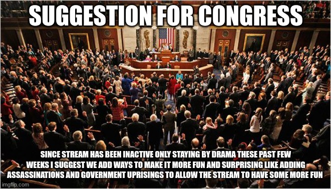 anyone up for this idea? | SUGGESTION FOR CONGRESS; SINCE STREAM HAS BEEN INACTIVE ONLY STAYING BY DRAMA THESE PAST FEW WEEKS I SUGGEST WE ADD WAYS TO MAKE IT MORE FUN AND SURPRISING LIKE ADDING ASSASSINATIONS AND GOVERNMENT UPRISINGS TO ALLOW THE STREAM TO HAVE SOME MORE FUN | image tagged in congress | made w/ Imgflip meme maker