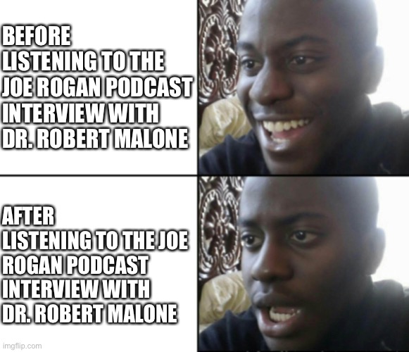 The controversial interview | BEFORE LISTENING TO THE JOE ROGAN PODCAST INTERVIEW WITH DR. ROBERT MALONE; AFTER LISTENING TO THE JOE ROGAN PODCAST INTERVIEW WITH DR. ROBERT MALONE | image tagged in happy / shock | made w/ Imgflip meme maker