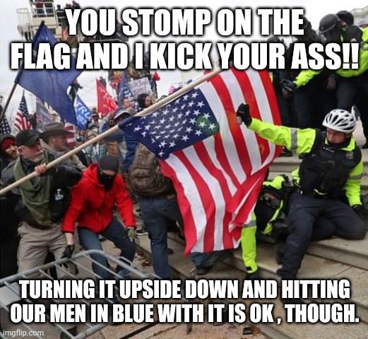 Ma flag! | YOU STOMP ON THE FLAG AND I KICK YOUR ASS!! TURNING IT UPSIDE DOWN AND HITTING OUR MEN IN BLUE WITH IT IS OK , THOUGH. | image tagged in conservative,trump,election 2020,liberal,republican,american flag | made w/ Imgflip meme maker