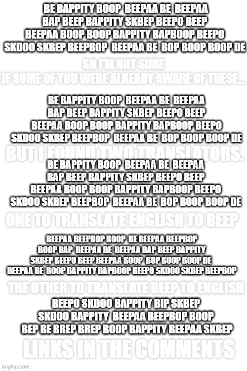 Skdoo brep beep bapboop boop  beepaa skdoo beepaa beepo boop (Kawaii: stop speaking in boyfriend) |  BE BAPPITY BOOP  BEEPAA BE  BEEPAA BAP BEEP BAPPITY SKBEP BEEPO BEEP BEEPAA BOOP BOOP BAPPITY BAPBOOP BEEPO SKDOO SKBEP BEEPBOP  BEEPAA BE  BOP BOOP BOOP DE; SO I'M NOT SURE IF SOME OF YOU WERE ALREADY AWARE OF THESE... BE BAPPITY BOOP  BEEPAA BE  BEEPAA BAP BEEP BAPPITY SKBEP BEEPO BEEP BEEPAA BOOP BOOP BAPPITY BAPBOOP BEEPO SKDOO SKBEP BEEPBOP  BEEPAA BE  BOP BOOP BOOP DE; BUT I FOUND TWO TRANSLATORS. BE BAPPITY BOOP  BEEPAA BE  BEEPAA BAP BEEP BAPPITY SKBEP BEEPO BEEP BEEPAA BOOP BOOP BAPPITY BAPBOOP BEEPO SKDOO SKBEP BEEPBOP  BEEPAA BE  BOP BOOP BOOP DE; ONE TO TRANSLATE ENGLISH TO BEEP; BEEPAA BEEPBOP BOOP  BE BEEPAA BEEPBOP BOOP BAP  BEEPAA BE  BEEPAA BAP BEEP BAPPITY SKBEP BEEPO BEEP BEEPAA BOOP  BOP BOOP BOOP DE  BEEPAA BE  BOOP BAPPITY BAPBOOP BEEPO SKDOO SKBEP BEEPBOP; THE OTHER TO TRANSLATE BEEP TO ENGLISH; BEEPO SKDOO BAPPITY BIP SKBEP  SKDOO BAPPITY  BEEPAA BEEPBOP BOOP  BEP BE BREP BREP BOOP BAPPITY BEEPAA SKBEP; LINKS IN THE COMMENTS | image tagged in blank white template | made w/ Imgflip meme maker