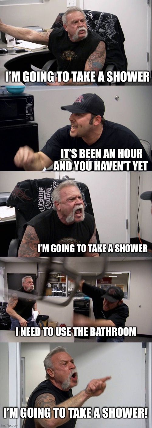 Bathroom Hog | I’M GOING TO TAKE A SHOWER; IT’S BEEN AN HOUR AND YOU HAVEN’T YET; I’M GOING TO TAKE A SHOWER; I NEED TO USE THE BATHROOM; I’M GOING TO TAKE A SHOWER! | image tagged in memes,american chopper argument,shower | made w/ Imgflip meme maker