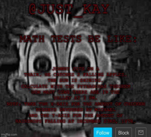 Roses are red violets are blue calculate the amount of peas in the beef stew | JOHNNY SITS ON A TRAIN. HE CATCHES 2 FALLING APPLES. THE SUN IS SHINING.
CALCULATE WITH THE PYTHAGORAS THEOREM HOW MANY COWS THERE ARE IN THE VALLEY AT 3 PM.
NOTE: TAKE THE X-AXIS FOR THE AMOUNT OF CHICKEN NUGGETS DEVOURED BY MICHAEL AND THE Y-AXIS FOR THE AMOUNT OF RAINDROPS FALLING AT DECEMBER 23RD, 1978. MATH TESTS BE LIKE: | image tagged in just_kay announcement temp | made w/ Imgflip meme maker