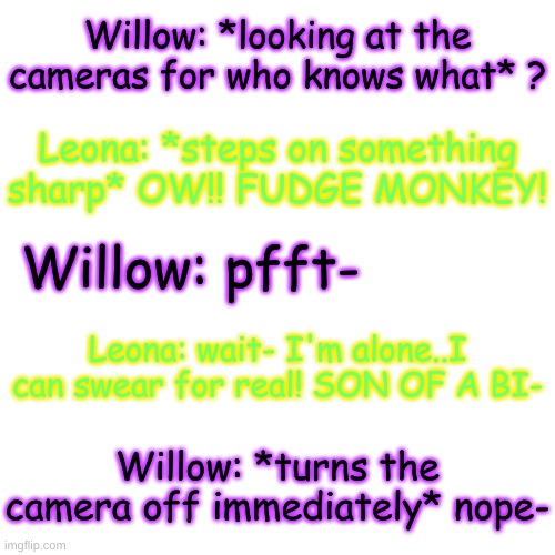 :| | Willow: *looking at the cameras for who knows what* ? Leona: *steps on something sharp* OW!! FUDGE MONKEY! Willow: pfft-; Leona: wait- I'm alone..I can swear for real! SON OF A BI-; Willow: *turns the camera off immediately* nope- | image tagged in blank transparent square | made w/ Imgflip meme maker
