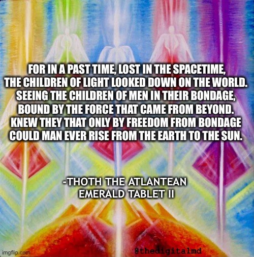 Children of light | FOR IN A PAST TIME, LOST IN THE SPACETIME,
THE CHILDREN OF LIGHT LOOKED DOWN ON THE WORLD. 
SEEING THE CHILDREN OF MEN IN THEIR BONDAGE, 
BOUND BY THE FORCE THAT CAME FROM BEYOND. 
KNEW THEY THAT ONLY BY FREEDOM FROM BONDAGE 
COULD MAN EVER RISE FROM THE EARTH TO THE SUN. -THOTH THE ATLANTEAN 
EMERALD TABLET II; @thedigitalmd | image tagged in children of light | made w/ Imgflip meme maker