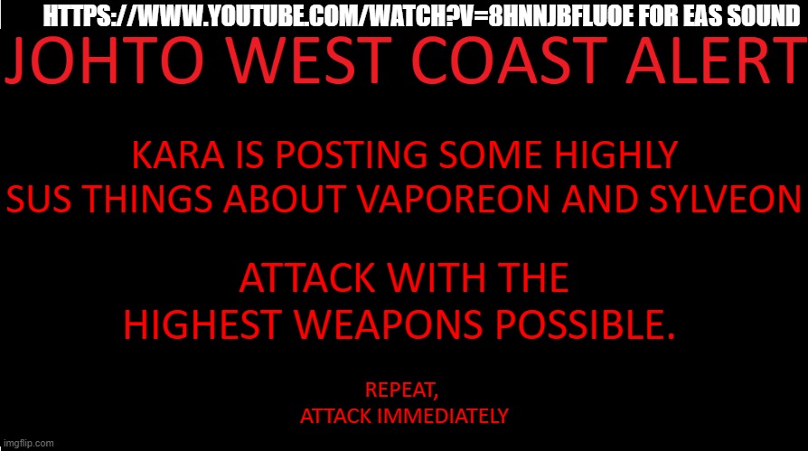 *https://www.youtube.com/watch?v=8hNnJbfLuoE* | HTTPS://WWW.YOUTUBE.COM/WATCH?V=8HNNJBFLUOE FOR EAS SOUND; KARA IS POSTING SOME HIGHLY SUS THINGS ABOUT VAPOREON AND SYLVEON; ATTACK WITH THE HIGHEST WEAPONS POSSIBLE. REPEAT, 
ATTACK IMMEDIATELY | image tagged in johto west coast eas | made w/ Imgflip meme maker