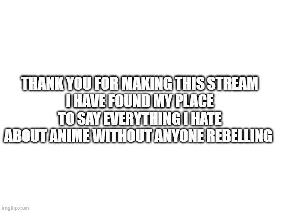 Blank White Template | THANK YOU FOR MAKING THIS STREAM
I HAVE FOUND MY PLACE TO SAY EVERYTHING I HATE ABOUT ANIME WITHOUT ANYONE REBELLING | image tagged in blank white template | made w/ Imgflip meme maker